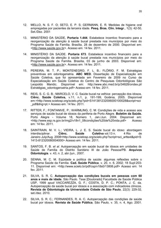 35
12. MELLO, N. S. F. O; SETO, E. P. S; GERMANN, E. R. Medidas de higiene oral
empregadas por pacientes da terceira idade. Pesq. Bras. Clin. Integr., 1(3): 42-50,
Set./Dez. 2001
13. MINISTÉRIO DA SAÚDE, Portaria 1.444. Estabelece incentivo financeiro para a
reorganização da atenção à saúde bucal prestada nos municípios por meio do
Programa Saúde da Família. Brasília, 28 de dezembro de 2000. Disponível em:
<http://www.saúde.gov.br>. Acesso em: 14 fev. 2011.
14. MINISTÉRIO DA SAÚDE. Portaria 673. Estabelece incentivo financeiro para a
reorganização da atenção à saúde bucal prestada nos municípios por meio do
Programa Saúde da Família. Brasília, 03 de junho de 2003. Disponível em:
<http://www.saúde.gov.br>. Acesso em: 14 fev. 2011.
15. PEREIRA, M. T. P.; MONTENEGRO, F. L. B.; FLÓRIO, F. M. Estratégias
preventivas em odontogeriatria. ABC MED. Dissertação de Especialização em
Saúde Coletiva, que foi apresentada em Fevereiro de 2009 no Curso de
Especialização em Saúde Coletiva do Centro de Pesquisas Odontológicas São
Leopoldo Mandic. Disponível em: http://www.abc.med.br/p/34828/ondex.pl/
Estratégias_odontogeroatria.pdf> Acesso em: 14 fev. 2011.
16. REIS, S. C. G. B.; MARCELO, V. C. Saúde bucal na velhice: percepção dos idosos.
Ciênc. Saúde Coletiva, v.11, n.1, p. 191-199, Goiânia, 2005. Disponível
em:<http://www.scielosp.org/scielo.php?pid=S141381232006000100028&script=sci
_pdf&tlng=pt.> Acesso em: 14 fev. 2011.
17. RITTER, F.; FONTANIVE, P.; WARMLING, C. M. Condições de vida e acesso aos
serviços de saúde bucal de idosos da periferia de Porto Alegre. Boletim da Saúde.
Porto Alegre - Volume 18, Número 1, Jan./Jun. 2004. Disponível em:
<http://www.esp.rs.gov.br/img2/v18n1_08condições%20de%20vida.pdf> Acesso
em: 14 fev. 2011.
18. SAINTRAIN, M. V. L.; VIEIRA, L. J. E. S. Saúde bucal do idoso: abordagem
interdisciplinar. Ciênc. Saúde Coletiva vol.13 n. 4 Rio de
Janeiro July/Aug. 2008<http://www.scielosp.org/scielo.php?script=sci_arttext&pid=S
1413-812320080004000> Acesso em: 14 fev. 2011.
19. SANTOS, F. B. et al. Autopercepção em saúde bucal de idosos em unidades de
Saúde de Família do Distrito Sanitário III de João Pessoa/PB. Arquivos
Odontologia. v. 43, n. 2, abr./jun., 2007.
20. SENNA, M. C. M. Eqüidade e política de saúde: algumas reflexões sobre o
Programa Saúde da Família. Cad. Saúde Pública, v. 20, n. 6, 2002; 18 Supl:203-
11. Disponível em: <http://www.scielo.br/pdf/csp/v18s0/13806.pdf> Acesso em: 14
fev. 2011.
21. SILVA, S. R. C. Autopercepção das condições bucais em pessoas com 60
anos e mais de idade. São Paulo. Tese [Doutorado] Faculdade de Saúde Pública
USP, 1999 apud VACCAREZZA, G. F.; COSTA, D. P. C.; PONTA, J. C. da.
Autopercepção da saúde bucal por idosos e a associação com indicadores clínicos.
Revista de Odontologia da Universidade Cidade de São Paulo, 22(3): 229-32,
set./dez. 2010.
22. SILVA, S. R. C.; FERNANDES, R. A. C. Autopercepção das condições de saúde
bucal por idosos. Revista de Saúde Pública, São Paulo, v. 35, n. 4, Ago. 2001.
 