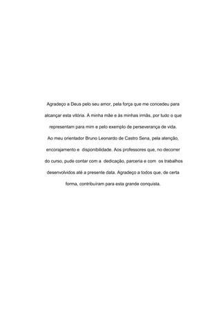 3
Agradeço a Deus pelo seu amor, pela força que me concedeu para
alcançar esta vitória. À minha mãe e às minhas irmãs, por tudo o que
representam para mim e pelo exemplo de perseverança de vida.
Ao meu orientador Bruno Leonardo de Castro Sena, pela atenção,
encorajamento e disponibilidade. Aos professores que, no decorrer
do curso, pude contar com a dedicação, parceria e com os trabalhos
desenvolvidos até a presente data. Agradeço a todos que, de certa
forma, contribuíram para esta grande conquista.
 