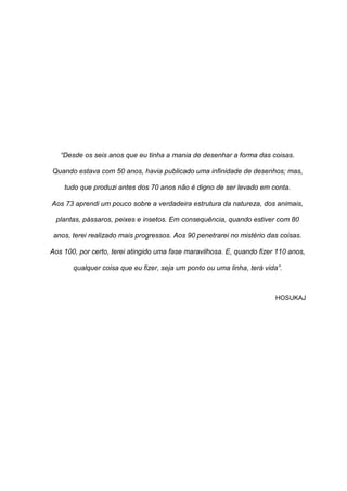 4
“Desde os seis anos que eu tinha a mania de desenhar a forma das coisas.
Quando estava com 50 anos, havia publicado uma infinidade de desenhos; mas,
tudo que produzi antes dos 70 anos não é digno de ser levado em conta.
Aos 73 aprendi um pouco sobre a verdadeira estrutura da natureza, dos animais,
plantas, pássaros, peixes e insetos. Em consequência, quando estiver com 80
anos, terei realizado mais progressos. Aos 90 penetrarei no mistério das coisas.
Aos 100, por certo, terei atingido uma fase maravilhosa. E, quando fizer 110 anos,
qualquer coisa que eu fizer, seja um ponto ou uma linha, terá vida”.
HOSUKAJ
 
