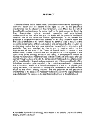 6
ABSTRACT
To understand the buccal health better, specifically destined to the deontological
corrective action and the actions health aged as well as the preventive
maintenance was the objective of this monographic work. Males that they affect
buccal health, and particularly the buccal health of the aged one derives decisively
from determinative, cultural, ambient, mannering and organizational
socioeconômicos, that define the type, the levels and the gravity of the buccal
illnesses, that is, the respective standard epidemiologist. In this context, the
paradigm of the promotion of health, identified for the Only System of Health and
the Strategy of Health of the Family, inspires the concrete force of its rules in the
desirable reorganization of the health system and, consequently, the evolution for
assistenciais models that are more resolutive, comprehensive, preventive and
equitable. One also searched to observe and to consider action for the
improvement of the work of the Teams of Buccal Health in relation to the
endentulismo, prótese badly suitable and the precarious buccal hygiene of the
aged users of the Strategy Health of the Family. A bibliographical revision of
related international and national articles on the buccal health of the aged one was
carried through and was arrived it the conclusion of that the activities of prevention
of the fuccal health, integrant and non-separable part of the general health of the
individuals, cannot more be relegated to the complete esquecimento, pointing out
the endentulismo would be a natural consequence of the buccal physiological
aging. Moreover, it is important to develop the perception of the aged on how
much to the illness already installed and the precision of the preventive
maintenance of the case and is necessary to take in account the biopsychosocials
aspects to reach the success in the odontológico treatment to this etária band.
.
Key-words: Family Health Strategy. Oral Health of the Elderly. Oral Health of the
Elderly. Oral Health Team
 