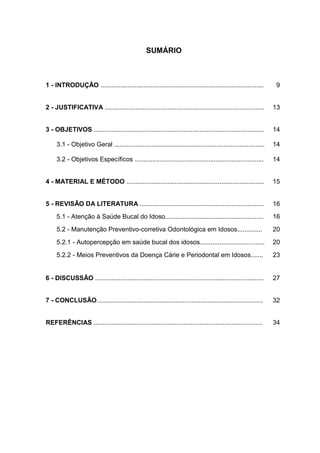 8
SUMÁRIO
1 - INTRODUÇÃO ........................................................................................... 9
2 - JUSTIFICATIVA ......................................................................................... 13
3 - OBJETIVOS ............................................................................................... 14
3.1 - Objetivo Geral .................................................................................... 14
3.2 - Objetivos Específicos ........................................................................ 14
4 - MATERIAL E MÉTODO ............................................................................. 15
5 - REVISÃO DA LITERATURA .....................................................................
5.1 - Atenção à Saúde Bucal do Idoso.......................................................
5.2 - Manutenção Preventivo-corretiva Odontológica em Idosos..............
5.2.1 - Autopercepção em saúde bucal dos idosos....................................
5.2.2 - Meios Preventivos da Doença Cárie e Periodontal em Idosos.......
16
16
20
20
23
6 - DISCUSSÃO .............................................................................................. 27
7 - CONCLUSÃO............................................................................................. 32
REFERÊNCIAS .............................................................................................. 34
 