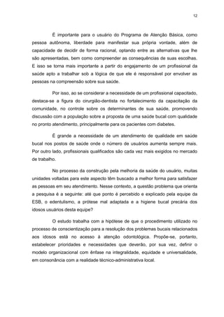 12
É importante para o usuário do Programa de Atenção Básica, como
pessoa autônoma, liberdade para manifestar sua própria vontade, além de
capacidade de decidir de forma racional, optando entre as alternativas que lhe
são apresentadas, bem como compreender as consequências de suas escolhas.
E isso se torna mais importante a partir do engajamento de um profissional da
saúde apto a trabalhar sob a lógica de que ele é responsável por envolver as
pessoas na compreensão sobre sua saúde.
Por isso, ao se considerar a necessidade de um profissional capacitado,
destaca-se a figura do cirurgião-dentista no fortalecimento da capacitação da
comunidade, no controle sobre os determinantes de sua saúde, promovendo
discussão com a população sobre a proposta de uma saúde bucal com qualidade
no pronto atendimento, principalmente para os pacientes com diabetes.
É grande a necessidade de um atendimento de qualidade em saúde
bucal nos postos de saúde onde o número de usuários aumenta sempre mais.
Por outro lado, profissionais qualificados são cada vez mais exigidos no mercado
de trabalho.
No processo da construção pela melhoria da saúde do usuário, muitas
unidades voltadas para este aspecto têm buscado a melhor forma para satisfazer
as pessoas em seu atendimento. Nesse contexto, a questão problema que orienta
a pesquisa é a seguinte: até que ponto é percebido e explicado pela equipe da
ESB, o edentulismo, a prótese mal adaptada e a higiene bucal precária dos
idosos usuários desta equipe?
O estudo trabalha com a hipótese de que o procedimento utilizado no
processo de conscientização para a resolução dos problemas bucais relacionados
aos idosos está no acesso à atenção odontológica. Propõe-se, portanto,
estabelecer prioridades e necessidades que deverão, por sua vez, definir o
modelo organizacional com ênfase na integralidade, equidade e universalidade,
em consonância com a realidade técnico-administrativa local.
 