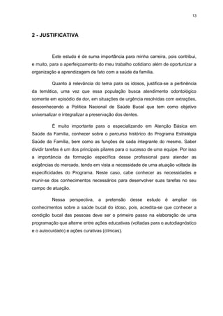 13
2 - JUSTIFICATIVA
Este estudo é de suma importância para minha carreira, pois contribui,
e muito, para o aperfeiçoamento do meu trabalho cotidiano além de oportunizar a
organização e aprendizagem de fato com a saúde da família.
Quanto à relevância do tema para os idosos, justifica-se a pertinência
da temática, uma vez que essa população busca atendimento odontológico
somente em episódio de dor, em situações de urgência resolvidas com extrações,
desconhecendo a Política Nacional de Saúde Bucal que tem como objetivo
universalizar e integralizar a preservação dos dentes.
É muito importante para o especializando em Atenção Básica em
Saúde da Família, conhecer sobre o percurso histórico do Programa Estratégia
Saúde da Família, bem como as funções de cada integrante do mesmo. Saber
dividir tarefas é um dos principais pilares para o sucesso de uma equipe. Por isso
a importância da formação específica desse profissional para atender as
exigências do mercado, tendo em vista a necessidade de uma atuação voltada às
especificidades do Programa. Neste caso, cabe conhecer as necessidades e
munir-se dos conhecimentos necessários para desenvolver suas tarefas no seu
campo de atuação.
Nessa perspectiva, a pretensão desse estudo é ampliar os
conhecimentos sobre a saúde bucal do idoso, pois, acredita-se que conhecer a
condição bucal das pessoas deve ser o primeiro passo na elaboração de uma
programação que alterne entre ações educativas (voltadas para o autodiagnóstico
e o autocuidado) e ações curativas (clínicas).
 