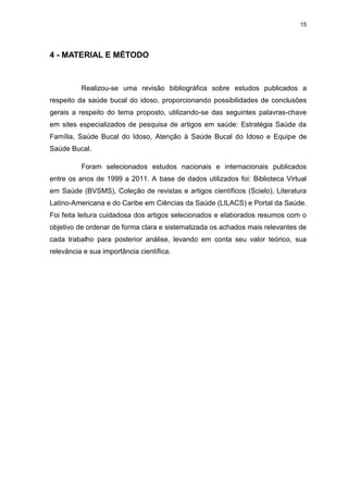 15
4 - MATERIAL E MÉTODO
Realizou-se uma revisão bibliográfica sobre estudos publicados a
respeito da saúde bucal do idoso, proporcionando possibilidades de conclusões
gerais a respeito do tema proposto, utilizando-se das seguintes palavras-chave
em sites especializados de pesquisa de artigos em saúde: Estratégia Saúde da
Família, Saúde Bucal do Idoso, Atenção à Saúde Bucal do Idoso e Equipe de
Saúde Bucal.
Foram selecionados estudos nacionais e internacionais publicados
entre os anos de 1999 a 2011. A base de dados utilizados foi: Biblioteca Virtual
em Saúde (BVSMS), Coleção de revistas e artigos científicos (Scielo), Literatura
Latino-Americana e do Caribe em Ciências da Saúde (LILACS) e Portal da Saúde.
Foi feita leitura cuidadosa dos artigos selecionados e elaborados resumos com o
objetivo de ordenar de forma clara e sistematizada os achados mais relevantes de
cada trabalho para posterior análise, levando em conta seu valor teórico, sua
relevância e sua importância científica.
 