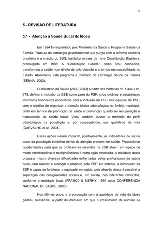 16
5 - REVISÃO DE LITERATURA
5.1 - Atenção à Saúde Bucal do Idoso
Em 1994 foi implantado pelo Ministério da Saúde o Programa Saúde da
Família. Trata-se de estratégia governamental que surgiu com a reforma sanitária
brasileira e a criação do SUS, instituído através da nova Constituição Brasileira,
promulgada em 1988. A “Constituição Cidadã”, como ficou conhecida,
transformou a saúde num direito de todo cidadão e a tornou responsabilidade do
Estado. Atualmente este programa é chamado de Estratégia Saúde da Família
(SENNA, 2002).
O Ministério da Saúde (2000, 2003) a partir das Portarias nº. 1.444 e nº.
673, definiu a inclusão da ESB como parte do PSF; criou critérios e estabeleceu
incentivos financeiros específicos para a inclusão da ESB nas equipes de PSF,
com o objetivo de organizar a atenção básica odontológica no âmbito municipal,
tanto em termos de promoção de saúde e prevenção quanto na recuperação e
manutenção da saúde bucal. Visou também buscar a melhoria do perfil
odontológico da população e, por consequência, sua qualidade de vida
(CARVALHO et al., 2004).
Essas ações vieram impactar, positivamente, os indicadores de saúde
bucal da população brasileira dentro da atenção primária em saúde. Proporcionar
oportunidades para que os profissionais inseridos na ESB atuem em equipe de
modo interdisciplinar e multiprofissional é outra ação detectada. A realidade desta
proposta mostra diversas dificuldades enfrentadas pelos profissionais de saúde
bucal para realizar e alcançar o proposto pela ESF. No entanto, a introdução da
ESF é capaz de fortalecer a equidade em saúde, pois através dessa é possível a
superação das desigualdades sociais e, em saúde, nos diferentes contextos,
conforme a realidade local. (FRANCO & MERHY, 1999 apud CONFERÊNCIA
NACIONAL DE SAÚDE, 2000),
Nos últimos anos, a preocupação com a qualidade de vida do idoso
ganhou relevância, a partir do momento em que o crescimento de número de
 