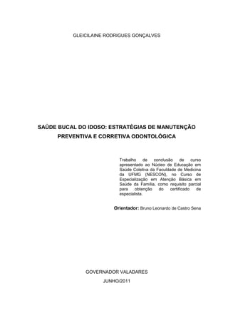 1
GLEICILAINE RODRIGUES GONÇALVES
SAÚDE BUCAL DO IDOSO: ESTRATÉGIAS DE MANUTENÇÃO
PREVENTIVA E CORRETIVA ODONTOLÓGICA
Trabalho de conclusão de curso
apresentado ao Núcleo de Educação em
Saúde Coletiva da Faculdade de Medicina
da UFMG (NESCON), no Curso de
Especialização em Atenção Básica em
Saúde da Família, como requisito parcial
para obtenção do certificado de
especialista.
Orientador: Bruno Leonardo de Castro Sena
GOVERNADOR VALADARES
JUNHO/2011
 