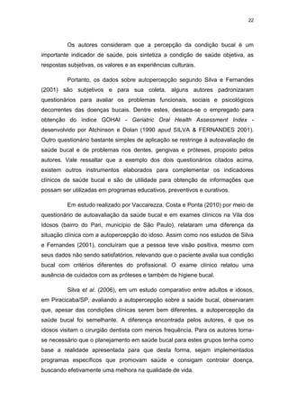 22
Os autores consideram que a percepção da condição bucal é um
importante indicador de saúde, pois sintetiza a condição de saúde objetiva, as
respostas subjetivas, os valores e as experiências culturais.
Portanto, os dados sobre autopercepção segundo Silva e Fernandes
(2001) são subjetivos e para sua coleta, alguns autores padronizaram
questionários para avaliar os problemas funcionais, sociais e psicológicos
decorrentes das doenças bucais. Dentre estes, destaca-se o empregado para
obtenção do índice GOHAI - Geriatric Oral Health Assessment Index -
desenvolvido por Atchinson e Dolan (1990 apud SILVA & FERNANDES 2001).
Outro questionário bastante simples de aplicação se restringe à autoavaliação de
saúde bucal e de problemas nos dentes, gengivas e próteses, proposto pelos
autores. Vale ressaltar que a exemplo dos dois questionários citados acima,
existem outros instrumentos elaborados para complementar os indicadores
clínicos de saúde bucal e são de utilidade para obtenção de informações que
possam ser utilizadas em programas educativos, preventivos e curativos.
Em estudo realizado por Vaccarezza, Costa e Ponta (2010) por meio de
questionário de autoavaliação da saúde bucal e em exames clínicos na Vila dos
Idosos (bairro do Pari, município de São Paulo), relataram uma diferença da
situação clínica com a autopercepção do idoso. Assim como nos estudos de Silva
e Fernandes (2001), concluíram que a pessoa teve visão positiva, mesmo com
seus dados não sendo satisfatórios, relevando que o paciente avalia sua condição
bucal com critérios diferentes do profissional. O exame clínico relatou uma
ausência de cuidados com as próteses e também de higiene bucal.
Silva et al. (2006), em um estudo comparativo entre adultos e idosos,
em Piracicaba/SP, avaliando a autopercepção sobre a saúde bucal, observaram
que, apesar das condições clínicas serem bem diferentes, a autopercepção da
saúde bucal foi semelhante. A diferença encontrada pelos autores, é que os
idosos visitam o cirurgião dentista com menos frequência. Para os autores torna-
se necessário que o planejamento em saúde bucal para estes grupos tenha como
base a realidade apresentada para que desta forma, sejam implementados
programas específicos que promovam saúde e consigam controlar doença,
buscando efetivamente uma melhora na qualidade de vida.
 