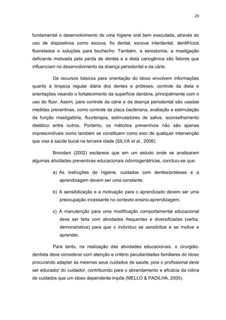 25
fundamental o desenvolvimento de uma higiene oral bem executada, através do
uso de dispositivos como escova, fio dental, escova interdental, dentifrícios
fluoretados e soluções para bochecho. Também, a xerostomia, a mastigação
deficiente motivada pela perda de dentes e a dieta cariogênica são fatores que
influenciam no desenvolvimento da doença periodontal e da cárie.
Os recursos básicos para orientação do idoso envolvem informações
quanto à limpeza regular diária dos dentes e próteses, controle da dieta e
orientações visando o fortalecimento da superfície dentária, principalmente com o
uso do flúor. Assim, para controle da cárie e da doença periodontal são usadas
medidas preventivas, como controle da placa bacteriana, avaliação e estimulação
da função mastigatória, fluorterapia, estimuladores de saliva, aconselhamento
dietético entre outros. Portanto, os métodos preventivos não são apenas
imprescindíveis como também se constituem como eixo de qualquer intervenção
que visa à saúde bucal na terceira idade (SILVA et al., 2006).
Brondani (2002) esclarece que em um estudo onde se analisaram
algumas atividades preventivas educacionais odontogeriátricas, concluiu-se que:
a) As instruções de higiene, cuidados com dentes/próteses e a
aprendizagem devem ser uma constante;
b) A sensibilização e a motivação para o aprendizado devem ser uma
preocupação incessante no contexto ensino-aprendizagem;
c) A manutenção para uma modificação comportamental educacional
deve ser feita com atividades frequentes e diversificadas (verba,
demonstrativa) para que o indivíduo se sensibilize e se motive a
aprender.
Para tanto, na realização das atividades educacionais, o cirurgião-
dentista deve considerar com atenção e critério peculiaridades familiares do idoso
procurando adaptar às mesmas seus cuidados de saúde, pois o profissional deve
ser educador do cuidador, contribuindo para o abrandamento e eficácia da rotina
de cuidados que um idoso dependente impõe (MELLO & PADILHA, 2000).
 