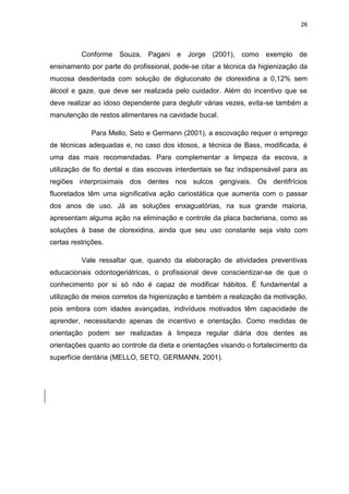 26
Conforme Souza, Pagani e Jorge (2001), como exemplo de
ensinamento por parte do profissional, pode-se citar a técnica da higienização da
mucosa desdentada com solução de digluconato de clorexidina a 0,12% sem
álcool e gaze, que deve ser realizada pelo cuidador. Além do incentivo que se
deve realizar ao idoso dependente para deglutir várias vezes, evita-se também a
manutenção de restos alimentares na cavidade bucal.
Para Mello, Seto e Germann (2001), a escovação requer o emprego
de técnicas adequadas e, no caso dos idosos, a técnica de Bass, modificada, é
uma das mais recomendadas. Para complementar a limpeza da escova, a
utilização de fio dental e das escovas interdentais se faz indispensável para as
regiões interproximais dos dentes nos sulcos gengivais. Os dentifrícios
fluoretados têm uma significativa ação cariostática que aumenta com o passar
dos anos de uso. Já as soluções enxaguatórias, na sua grande maioria,
apresentam alguma ação na eliminação e controle da placa bacteriana, como as
soluções à base de clorexidina, ainda que seu uso constante seja visto com
certas restrições.
Vale ressaltar que, quando da elaboração de atividades preventivas
educacionais odontogeriátricas, o profissional deve conscientizar-se de que o
conhecimento por si só não é capaz de modificar hábitos. É fundamental a
utilização de meios corretos da higienização e também a realização da motivação,
pois embora com idades avançadas, indivíduos motivados têm capacidade de
aprender, necessitando apenas de incentivo e orientação. Como medidas de
orientação podem ser realizadas à limpeza regular diária dos dentes as
orientações quanto ao controle da dieta e orientações visando o fortalecimento da
superfície dentária (MELLO, SETO, GERMANN, 2001).
 