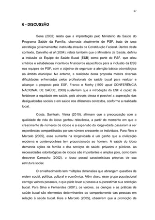27
6 - DISCUSSÃO
Sena (2002) relata que a implantação pelo Ministério da Saúde do
Programa Saúde da Família, chamada atualmente de PSF, trata de uma
estratégia governamental, instituída através da Constituição Federal. Dentro deste
contexto, Carvalho et al (2004), relata também que o Ministério da Saúde, definiu
a inclusão da Equipe de Saúde Bucal (ESB) como parte do PSF, que criou
critérios e estabeleceu incentivos financeiros específicos para a inclusão da ESB
nas equipes de PSF, com o objetivo de organizar a atenção básica odontológica
no âmbito municipal. No entanto, a realidade desta proposta mostra diversas
dificuldades enfrentadas pelos profissionais de saúde bucal para realizar e
alcançar o proposto pela ESF. Franco e Merhy (1999 apud CONFERÊNCIA
NACIONAL DE SAÙDE, 2000) sustentam que a introdução da ESF é capaz de
fortalecer a equidade em saúde, pois através dessa é possível a superação das
desigualdades sociais e em saúde nos diferentes contextos, conforme a realidade
local.
Costa, Saintrain, Vieira (2010), afirmam que a preocupação com a
qualidade de vida do idoso ganhou relevância, a partir do momento em que o
crescimento de números de idosos e a expansão da longevidade passaram a ser
experiências compartilhadas por um número crescente de indivíduos. Para Reis e
Marcelo (2005), esse aumento na longevidade é um ganho que a civilização
moderna e contemporânea tem proporcionado ao homem. A saúde do idoso
demanda ações da família e dos serviços de saúde, privados e públicos. As
necessidades odontológicas de idosos são importantes e amplas pois, como bem
descreve Camacho (2002), o idoso possui características próprias de sua
estrutura social.
O envelhecimento tem múltiplas dimensões que abrangem questões de
ordem social, política, cultural e econômica. Além disso, esse grupo populacional
carrega valores pessoais, o que pode levar a pessoa a superestimar sua condição
bucal. Para Silva e Fernandes (2001), os valores, as crenças e as práticas de
saúde bucal são elementos determinantes do comportamento das pessoas em
relação à saúde bucal. Reis e Marcelo (2005), observam que a promoção da
 