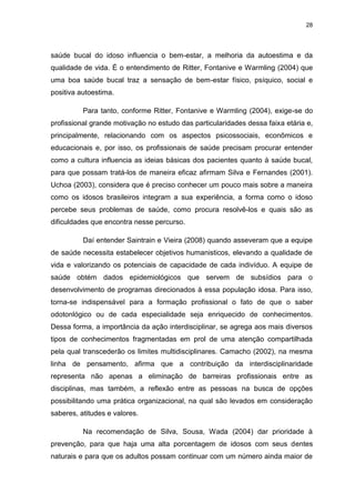 28
saúde bucal do idoso influencia o bem-estar, a melhoria da autoestima e da
qualidade de vida. É o entendimento de Ritter, Fontanive e Warmling (2004) que
uma boa saúde bucal traz a sensação de bem-estar físico, psíquico, social e
positiva autoestima.
Para tanto, conforme Ritter, Fontanive e Warmling (2004), exige-se do
profissional grande motivação no estudo das particularidades dessa faixa etária e,
principalmente, relacionando com os aspectos psicossociais, econômicos e
educacionais e, por isso, os profissionais de saúde precisam procurar entender
como a cultura influencia as ideias básicas dos pacientes quanto à saúde bucal,
para que possam tratá-los de maneira eficaz afirmam Silva e Fernandes (2001).
Uchoa (2003), considera que é preciso conhecer um pouco mais sobre a maneira
como os idosos brasileiros integram a sua experiência, a forma como o idoso
percebe seus problemas de saúde, como procura resolvê-los e quais são as
dificuldades que encontra nesse percurso.
Daí entender Saintrain e Vieira (2008) quando asseveram que a equipe
de saúde necessita estabelecer objetivos humanisticos, elevando a qualidade de
vida e valorizando os potenciais de capacidade de cada indivíduo. A equipe de
saúde obtém dados epidemiológicos que servem de subsídios para o
desenvolvimento de programas direcionados à essa população idosa. Para isso,
torna-se indispensável para a formação profissional o fato de que o saber
odotonlógico ou de cada especialidade seja enriquecido de conhecimentos.
Dessa forma, a importância da ação interdisciplinar, se agrega aos mais diversos
tipos de conhecimentos fragmentadas em prol de uma atenção compartilhada
pela qual transcederão os limites multidisciplinares. Camacho (2002), na mesma
linha de pensamento, afirma que a contribuição da interdisciplinaridade
representa não apenas a eliminação de barreiras profissionais entre as
disciplinas, mas também, a reflexão entre as pessoas na busca de opções
possibilitando uma prática organizacional, na qual são levados em consideração
saberes, atitudes e valores.
Na recomendação de Silva, Sousa, Wada (2004) dar prioridade à
prevenção, para que haja uma alta porcentagem de idosos com seus dentes
naturais e para que os adultos possam continuar com um número ainda maior de
 