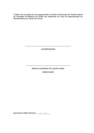 2
Trabalho de conclusão de curso apresentado ao Núcleo de Educação em Saúde Coletiva
da Faculdade de Medicina da UFMG aos integrantes do Curso de Especialização em
Atenção Básica em Saúde da Família.
_______________________________________________
COORDENADOR
______________________________________________
BRUNO LEONARDO DE CASTRO SENA
ORIENTADOR
Aprovado em Belo Horizonte: ____/____/____
 