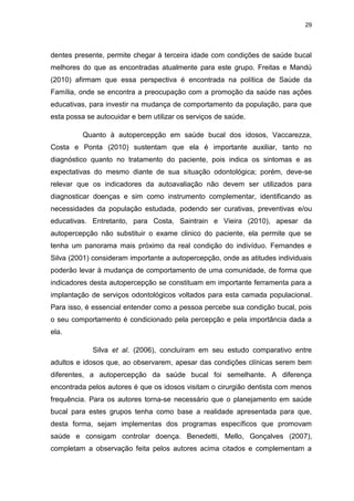 29
dentes presente, permite chegar à terceira idade com condições de saúde bucal
melhores do que as encontradas atualmente para este grupo. Freitas e Mandú
(2010) afirmam que essa perspectiva é encontrada na política de Saúde da
Família, onde se encontra a preocupação com a promoção da saúde nas ações
educativas, para investir na mudança de comportamento da população, para que
esta possa se autocuidar e bem utilizar os serviços de saúde.
Quanto à autopercepção em saúde bucal dos idosos, Vaccarezza,
Costa e Ponta (2010) sustentam que ela é importante auxiliar, tanto no
diagnóstico quanto no tratamento do paciente, pois indica os sintomas e as
expectativas do mesmo diante de sua situação odontológica; porém, deve-se
relevar que os indicadores da autoavaliação não devem ser utilizados para
diagnosticar doenças e sim como instrumento complementar, identificando as
necessidades da população estudada, podendo ser curativas, preventivas e/ou
educativas. Entretanto, para Costa, Saintrain e Vieira (2010), apesar da
autopercepção não substituir o exame clinico do paciente, ela permite que se
tenha um panorama mais próximo da real condição do indivíduo. Fernandes e
Silva (2001) consideram importante a autopercepção, onde as atitudes individuais
poderão levar à mudança de comportamento de uma comunidade, de forma que
indicadores desta autopercepção se constituam em importante ferramenta para a
implantação de serviços odontológicos voltados para esta camada populacional.
Para isso, é essencial entender como a pessoa percebe sua condição bucal, pois
o seu comportamento é condicionado pela percepção e pela importância dada a
ela.
Silva et al. (2006), concluíram em seu estudo comparativo entre
adultos e idosos que, ao observarem, apesar das condições clínicas serem bem
diferentes, a autopercepção da saúde bucal foi semelhante. A diferença
encontrada pelos autores é que os idosos visitam o cirurgião dentista com menos
frequência. Para os autores torna-se necessário que o planejamento em saúde
bucal para estes grupos tenha como base a realidade apresentada para que,
desta forma, sejam implementas dos programas específicos que promovam
saúde e consigam controlar doença. Benedetti, Mello, Gonçalves (2007),
completam a observação feita pelos autores acima citados e complementam a
 