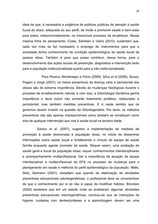 30
ideia de que, é necessária a exigência de políticas públicas de atenção à saúde
bucal do idoso, adequada ao seu perfil, de modo a promover saúde e bem-estar
para todos, indiscriminadamente, no irreversível processo de envelhecer. Nessa
mesma linha de pensamento, Costa, Saintrain e Vieira (2010), sustentam que,
cada vez mais se faz necessário o emprego de instrumentos para que a
sociedade tenha conhecimento da condição epidemiológica da saúde bucal da
pessoa idosa. Também é para que possa contribuir, dessa forma, para o
desenvolvimento das ações sociais de prevenção, diagnóstico e intervenção tanto
para a população institucionalizada quanto para a não institucionalizada.
Para Pereira, Montenegro e Flório (2009), Silva et al (2006), Souza,
Pagani e Jorge (2001), os meios preventivos da doença cárie e periodontal dos
idosos são de extrema importância. Devido às mudanças fisiológicas durante o
processo de envelhecimento natural, e com isso, a Odontologia Geriátrica ganha
importância e deve incluir não somente tratamento protético, restaurador e
periodontal, mas também medidas preventivas. E é neste sentido que os
governos devem investir na questão da Odontogeriatria. Por tanto, os métodos
preventivos não são apenas imprescindíveis como também se constituem como
eixo de qualquer intervenção que visa à saúde bucal na terceira idade.
Santos et al. (2007), sugerem a implementação de medidas de
promoção à saúde direcionada à população idosa, no intuito de disseminar
informações sobre saúde bucal e fortalecendo o vínculo da equipe de saúde
família enquanto agente promotor de saúde. Requer assim, uma avaliação de
saúde geral e bucal da população idosa, requer conhecimentos interdisciplinares
e acompanhamento multiprofissional. Daí a importância da atuação da equipe
interdisciplinar e multiprofissional da EFS no processo de mudança para o
planejamento em saúde e melhoria do perfil epidemiológico da população. Mello,
Seto, Germann (2001), ressaltam que quando da elaboração de atividades
preventivas educacionais odontogeriátricas, o profissional deve se conscientizar
de que o conhecimento por si só não é capaz de modificar hábitos. Brondani
(2002) esclarece que em um estudo onde se analisaram algumas atividades
preventivas educacionais odontogeriátricas, concluiu-se que as instruções de
higiene, cuidados com dentes/próteses e a aprendizagem devem ser uma
 
