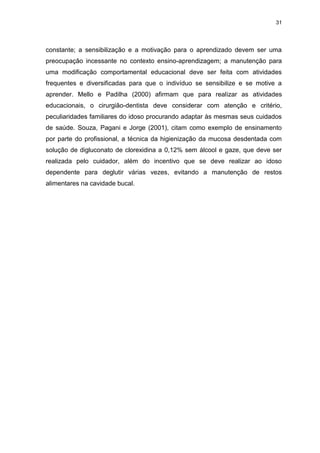 31
constante; a sensibilização e a motivação para o aprendizado devem ser uma
preocupação incessante no contexto ensino-aprendizagem; a manutenção para
uma modificação comportamental educacional deve ser feita com atividades
frequentes e diversificadas para que o indivíduo se sensibilize e se motive a
aprender. Mello e Padilha (2000) afirmam que para realizar as atividades
educacionais, o cirurgião-dentista deve considerar com atenção e critério,
peculiaridades familiares do idoso procurando adaptar às mesmas seus cuidados
de saúde. Souza, Pagani e Jorge (2001), citam como exemplo de ensinamento
por parte do profissional, a técnica da higienização da mucosa desdentada com
solução de digluconato de clorexidina a 0,12% sem álcool e gaze, que deve ser
realizada pelo cuidador, além do incentivo que se deve realizar ao idoso
dependente para deglutir várias vezes, evitando a manutenção de restos
alimentares na cavidade bucal.
 
