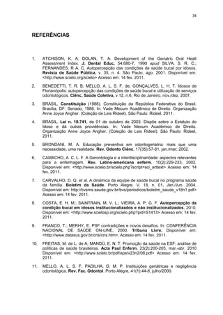 34
REFERÊNCIAS
1. ATCHISON, K. A; DOLAN, T. A. Development of the Geriatric Oral Healt
Assessment Index. J. Dental Educ, 54:680-7, 1990 apud SILVA, S. R. C.;
FERNANDES, R A. C. Autopercepção das condições de saúde bucal por idosos.
Revista de Saúde Pública, v. 35, n. 4. São Paulo, ago. 2001. Disponível em:
<http://www.scielo.org/scielo> Acesso em: 14 fev. 2011.
2. BENEDETTI, T. R. B; MELLO, A. L. S. F. de; GONÇALVES, L. H. T. Idosos de
Florianópolis: autopercepção das condições de saúde bucal e utilização de serviços
odontológicos. Ciênc. Saúde Coletiva, v.12, n.6, Rio de Janeiro, nov./dez. 2007.
3. BRASIL, Constituição (1988). Constituição da República Federativa do Brasil.
Brasília, DF: Senado, 1988. In: Vade Mecum Acadêmico de Direito. Organização
Anne Joyce Angher. (Coleção de Leis Rideel). São Paulo: Rideel, 2011.
4. BRASIL. Lei n. 10.741, de 01 de outubro de 2003. Dispõe sobre o Estatuto do
Idoso e dá outras providências. In: Vade Mecum Acadêmico de Direito.
Organização Anne Joyce Angher. (Coleção de Leis Rideel). São Paulo: Rideel,
2011.
5. BRONDANI, M. A. Educação preventiva em odontogeriatria: mais que uma
necessidade, uma realidade. Rev. Odonto Ciênc, 17(35):57-61, jan./mar; 2002.
6. CAMACHO, A. C. L. F. A Gerontologia e a interdisciplinaridade: aspectos relevantes
para a enfermagem. Rev. Latino-americana enferm, 10(2):229-233, 2002.
Disponível em: <http://www.scielo.br/scielo.php?script=sci_arttext> Acesso em: 14
fev. 2011.
7. CARVALHO, D. Q. et al. A dinâmica da equipe de saúde bucal no programa saúde
da família. Boletim da Saúde. Porto Alegre. V. 18, n. 01, Jan./Jun. 2004.
Disponível em: http://bvsms.saude.gov.br/bvs/periodicos/boletim_saude_v18n1.pdf>
Acesso em: 14 fev. 2011.
8. COSTA, E. H. M.; SAINTRAIN, M. V. L.; VIEIRA, A. P. G. F. Autopercepção da
condição bucal em idosos institucionalizados e não institucionalizados, 2010.
Disponível em: <http://www.scielosp.org/scielo.php?pid=S1413> Acesso em: 14 fev.
2011.
9. FRANCO, T.; MERHY, E. PSF contradições e novos desafios. In: CONFERÊNCIA
NACIONAL DE SAÚDE ON-LINE, 2000. Tribuna Livre. Disponível em:
<http://www.datasus.gov.br/cns/cns.htm>. Acesso em: 14 fev. 2011.
10. FREITAS, M. de L. de A; MANDÚ, E. N. T. Promoção da saúde na ESF: análise de
políticas de saúde brasileiras. Acta Paul Enferm, 23(2):200-205, mar.-abr. 2010
Disponível em: <http://www.scielo.br/pdf/ape/v23n2/08.pdf> Acesso em: 14 fev.
2011.
11. MELLO, A. L. S. F; PADILHA, D. M. P. Instituições geriátricas e negligência
odontológica. Rev. Fac. Odontol. Porto Alegre, 41(1):44-8, julho/2000.
 