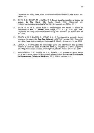 36
Disponível em: <http://www.scielo.br/pdf/physis/v18n1/v18n01a05.pdf> Acesso em:
14 fev. 2011.
23. SILVA, D. D.; SOUSA, M. L.; WADA, R. S. Saúde bucal em adultos e idosos na
cidade de Rio Claro, São Paulo, Brasil. 2004. Disponível em:
<http://www.sicelosp.org/scielo.php?pid=S0102.> Acesso em: 14 fev. 2011.
24. SILVA, D. D. et al. Saúde bucal e autopercepção em adultos e idosos de
Piracicaba/SP. Rev. F. Odontol., Porto Alegre, v. 47, n. 2, p. 37-42, ago. 2006.
Disponível em: <http://www.bases.bireme.br/cgi-bin/.../online/?...p> Acesso em: 14
fev. 2011.
25. SOUZA, V. M. S; PAGANI, C.; JORGE, A. L. C. Odontogeriatria: sugestão de um
programa de prevenção. Rev. Fac. Odontol., 4(1):56-62, jan-abr 2001. Disponível
em: <http://www.fosjc.unesp.br/cob/artigos/v4n1_09.pdf>. Acesso em: 14 fev. 2011.
26. UCHOA, E. Contribuições da antropologia para uma abordagem das questões
relativas à saúde do idoso. Cad Saúde Pública, 19(3):849-853, 2003. Disponível
em: <http://www.scielo.br/scielo.php?script=sci_arttext.> Acesso em: 14 fev. 2011
27. VACCAREZZA, G. F.; COSTA, D. P. C.; PONTA, J. C. Autopercepção da saúde
bucal por idosos e a associação com indicadores clínicos. Revista de Odontologia
da Universidade Cidade de São Paulo, 22(3): 229-32, set-dez 2010.
 