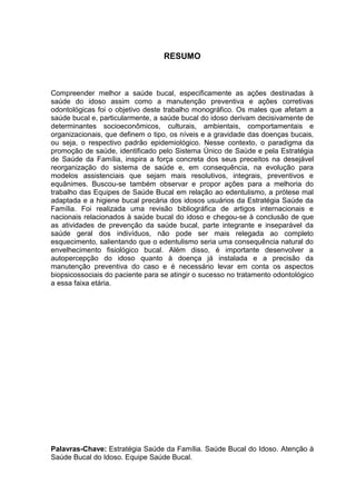 5
RESUMO
Compreender melhor a saúde bucal, especificamente as ações destinadas à
saúde do idoso assim como a manutenção preventiva e ações corretivas
odontológicas foi o objetivo deste trabalho monográfico. Os males que afetam a
saúde bucal e, particularmente, a saúde bucal do idoso derivam decisivamente de
determinantes socioeconômicos, culturais, ambientais, comportamentais e
organizacionais, que definem o tipo, os níveis e a gravidade das doenças bucais,
ou seja, o respectivo padrão epidemiológico. Nesse contexto, o paradigma da
promoção de saúde, identificado pelo Sistema Único de Saúde e pela Estratégia
de Saúde da Família, inspira a força concreta dos seus preceitos na desejável
reorganização do sistema de saúde e, em consequência, na evolução para
modelos assistenciais que sejam mais resolutivos, integrais, preventivos e
equânimes. Buscou-se também observar e propor ações para a melhoria do
trabalho das Equipes de Saúde Bucal em relação ao edentulismo, a prótese mal
adaptada e a higiene bucal precária dos idosos usuários da Estratégia Saúde da
Família. Foi realizada uma revisão bibliográfica de artigos internacionais e
nacionais relacionados à saúde bucal do idoso e chegou-se à conclusão de que
as atividades de prevenção da saúde bucal, parte integrante e inseparável da
saúde geral dos indivíduos, não pode ser mais relegada ao completo
esquecimento, salientando que o edentulismo seria uma consequência natural do
envelhecimento fisiológico bucal. Além disso, é importante desenvolver a
autopercepção do idoso quanto à doença já instalada e a precisão da
manutenção preventiva do caso e é necessário levar em conta os aspectos
biopsicossociais do paciente para se atingir o sucesso no tratamento odontológico
a essa faixa etária.
Palavras-Chave: Estratégia Saúde da Família. Saúde Bucal do Idoso. Atenção à
Saúde Bucal do Idoso. Equipe Saúde Bucal.
 