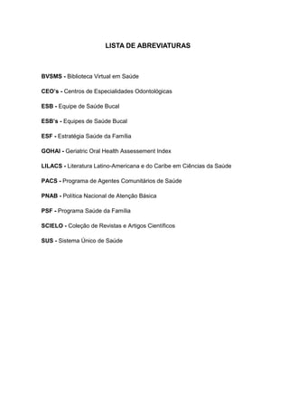 7
LISTA DE ABREVIATURAS
BVSMS - Biblioteca Virtual em Saúde
CEO’s - Centros de Especialidades Odontológicas
ESB - Equipe de Saúde Bucal
ESB’s - Equipes de Saúde Bucal
ESF - Estratégia Saúde da Família
GOHAI - Geriatric Oral Health Assessement Index
LILACS - Literatura Latino-Americana e do Caribe em Ciências da Saúde
PACS - Programa de Agentes Comunitários de Saúde
PNAB - Política Nacional de Atenção Básica
PSF - Programa Saúde da Família
SCIELO - Coleção de Revistas e Artigos Científicos
SUS - Sistema Único de Saúde
 
