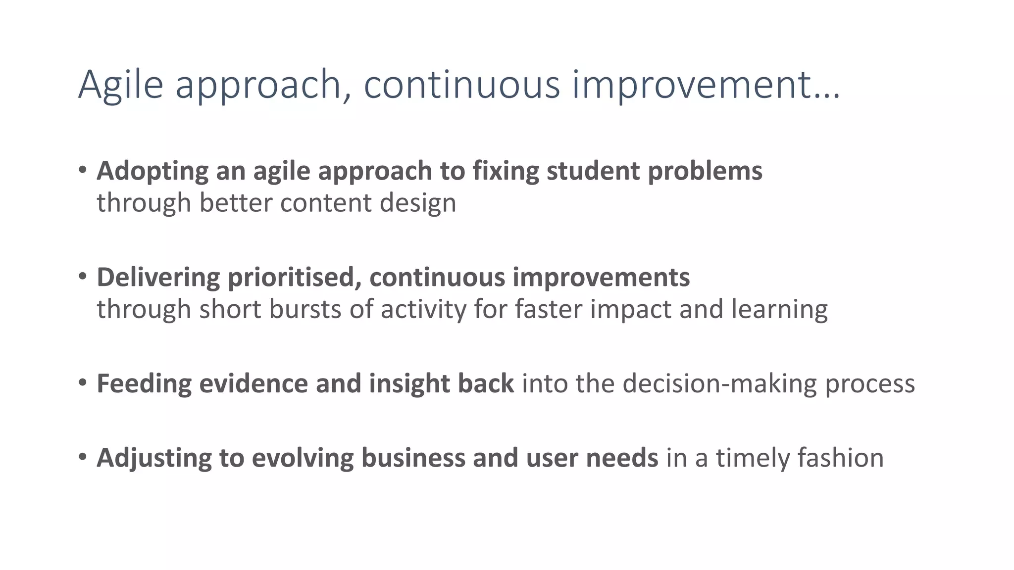 Agile approach, continuous improvement…
• Adopting an agile approach to fixing student problems
through better content design
• Delivering prioritised, continuous improvements
through short bursts of activity for faster impact and learning
• Feeding evidence and insight back into the decision-making process
• Adjusting to evolving business and user needs in a timely fashion
 
