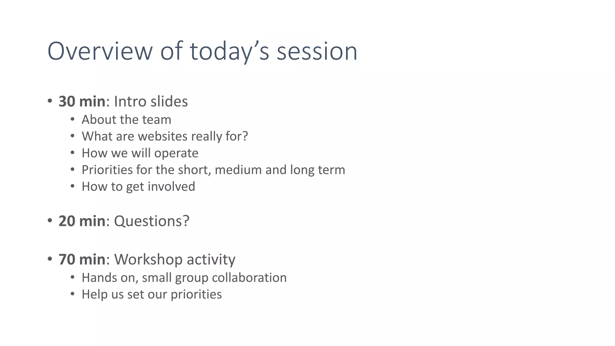 Overview of today’s session
• 30 min: Intro slides
• About the team
• What are websites really for?
• How we will operate
• Priorities for the short, medium and long term
• How to get involved
• 20 min: Questions?
• 70 min: Workshop activity
• Hands on, small group collaboration
• Help us set our priorities
 