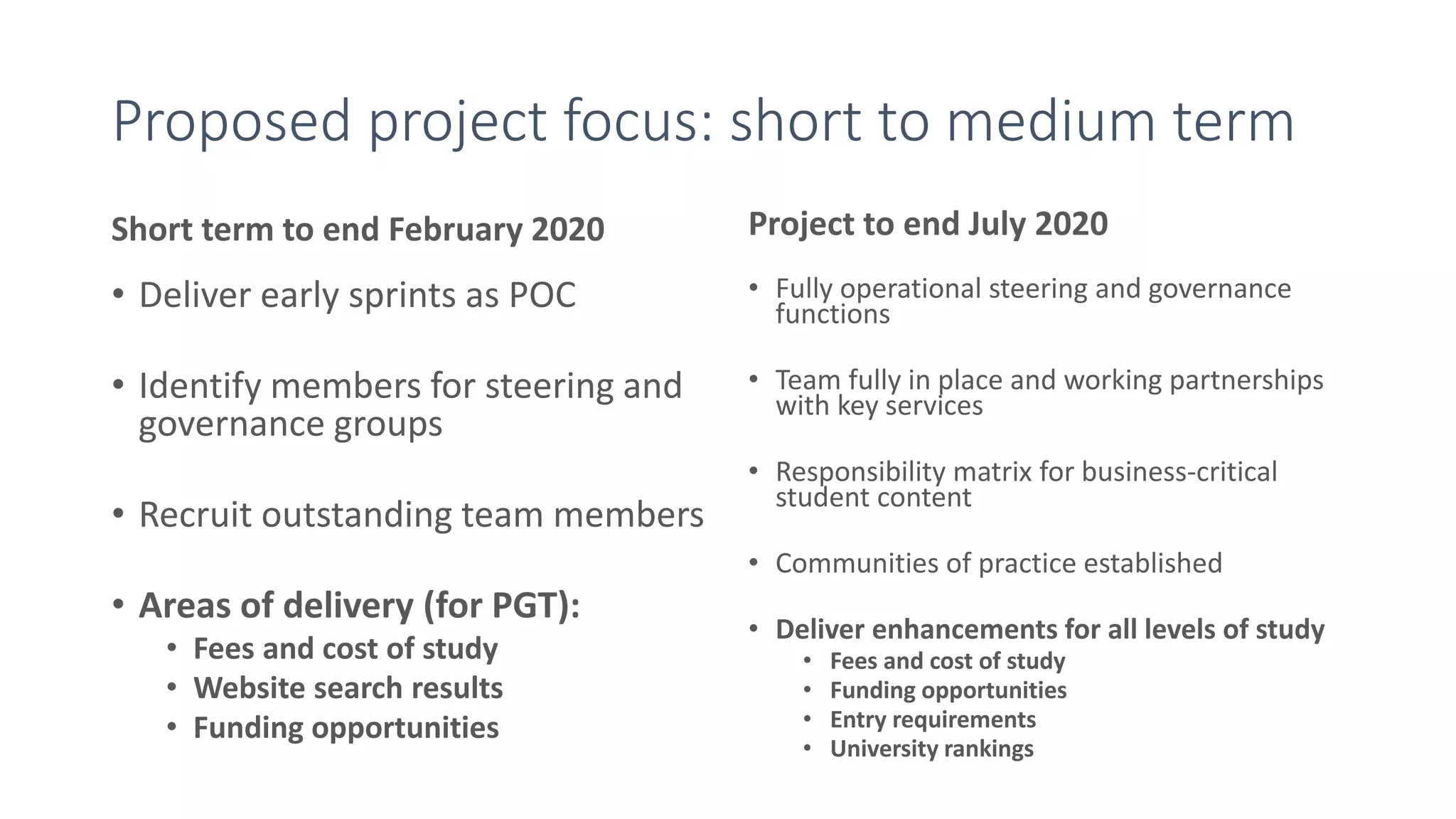 Proposed project focus: short to medium term
Short term to end February 2020
• Deliver early sprints as POC
• Identify members for steering and
governance groups
• Recruit outstanding team members
• Areas of delivery (for PGT):
• Fees and cost of study
• Website search results
• Funding opportunities
Project to end July 2020
• Fully operational steering and governance
functions
• Team fully in place and working partnerships
with key services
• Responsibility matrix for business-critical
student content
• Communities of practice established
• Deliver enhancements for all levels of study
• Fees and cost of study
• Funding opportunities
• Entry requirements
• University rankings
 