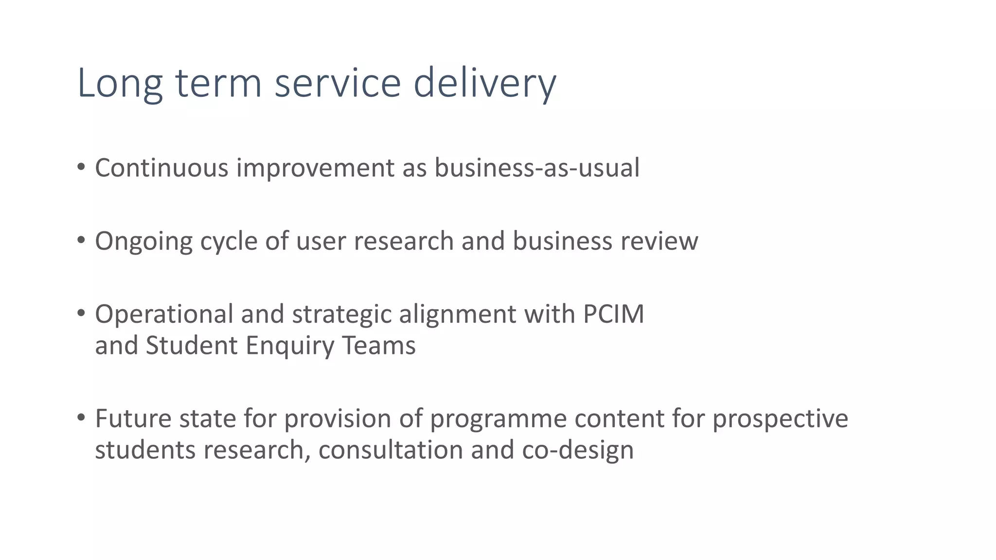 Long term service delivery
• Continuous improvement as business-as-usual
• Ongoing cycle of user research and business review
• Operational and strategic alignment with PCIM
and Student Enquiry Teams
• Future state for provision of programme content for prospective
students research, consultation and co-design
 