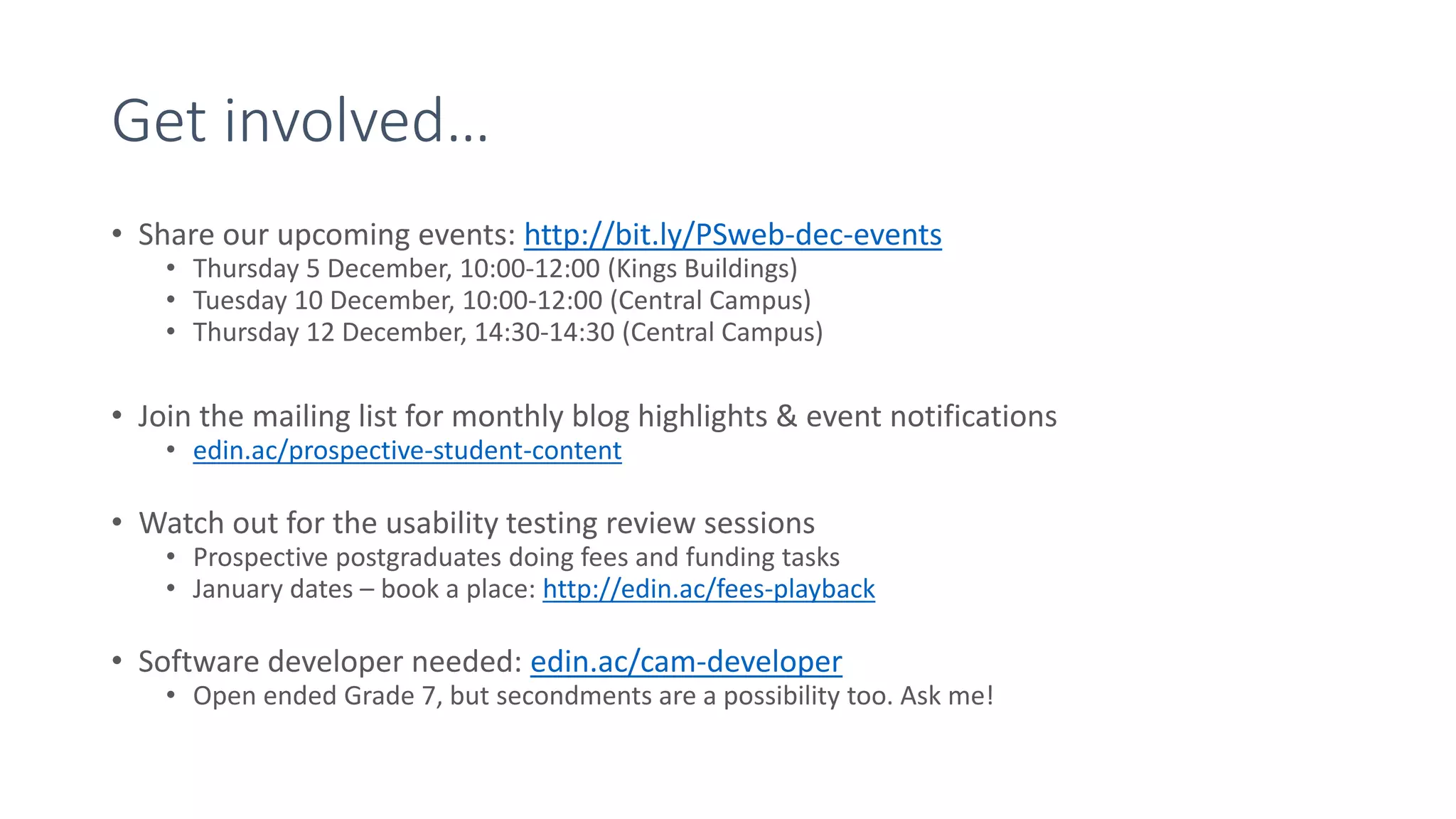 Get involved…
• Share our upcoming events: http://bit.ly/PSweb-dec-events
• Thursday 5 December, 10:00-12:00 (Kings Buildings)
• Tuesday 10 December, 10:00-12:00 (Central Campus)
• Thursday 12 December, 14:30-14:30 (Central Campus)
• Join the mailing list for monthly blog highlights & event notifications
• edin.ac/prospective-student-content
• Watch out for the usability testing review sessions
• Prospective postgraduates doing fees and funding tasks
• January dates – book a place: http://edin.ac/fees-playback
• Software developer needed: edin.ac/cam-developer
• Open ended Grade 7, but secondments are a possibility too. Ask me!
 