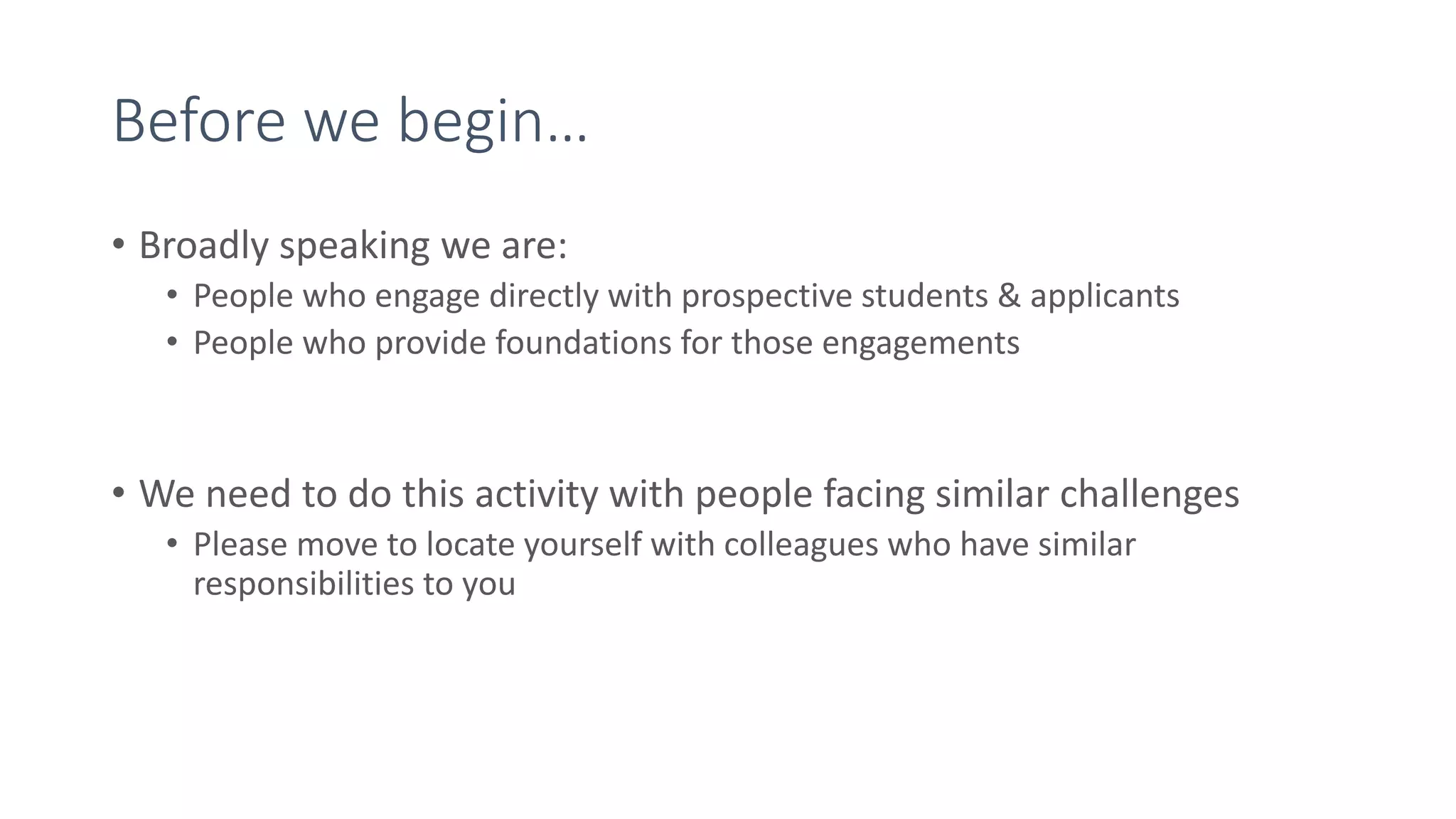 Before we begin…
• Broadly speaking we are:
• People who engage directly with prospective students & applicants
• People who provide foundations for those engagements
• We need to do this activity with people facing similar challenges
• Please move to locate yourself with colleagues who have similar
responsibilities to you
 