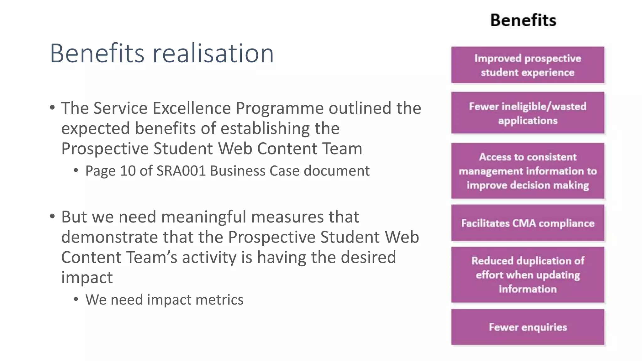 Benefits realisation
• The Service Excellence Programme outlined the
expected benefits of establishing the
Prospective Student Web Content Team
• Page 10 of SRA001 Business Case document
• But we need meaningful measures that
demonstrate that the Prospective Student Web
Content Team’s activity is having the desired
impact
• We need impact metrics
 