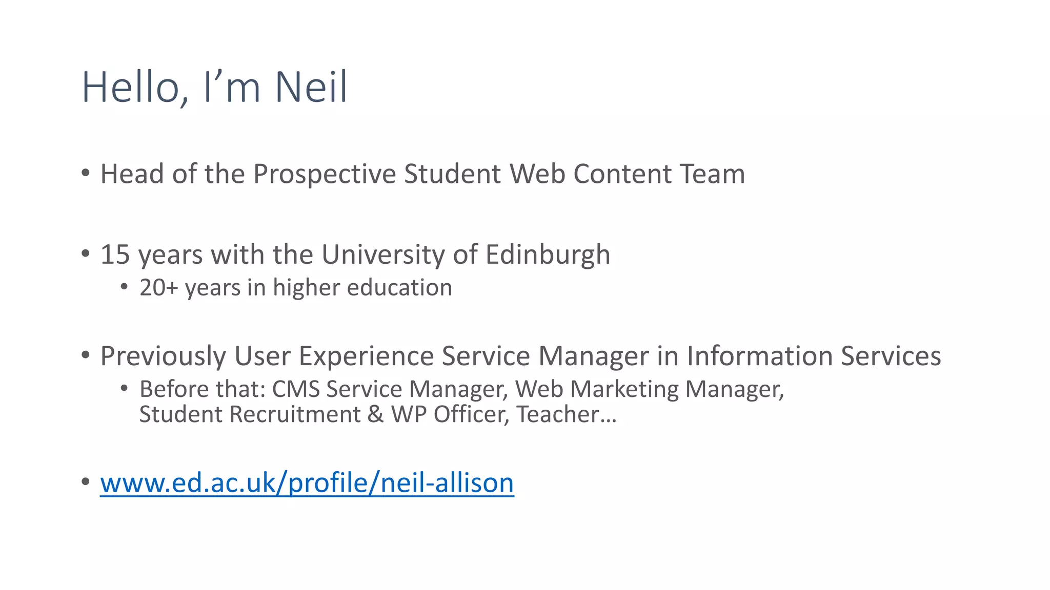 Hello, I’m Neil
• Head of the Prospective Student Web Content Team
• 15 years with the University of Edinburgh
• 20+ years in higher education
• Previously User Experience Service Manager in Information Services
• Before that: CMS Service Manager, Web Marketing Manager,
Student Recruitment & WP Officer, Teacher…
• www.ed.ac.uk/profile/neil-allison
 