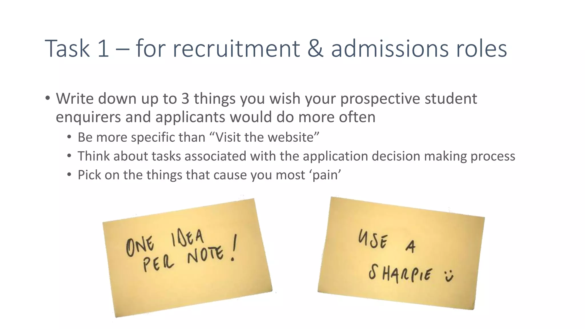 Task 1 – for recruitment & admissions roles
• Write down up to 3 things you wish your prospective student
enquirers and applicants would do more often
• Be more specific than “Visit the website”
• Think about tasks associated with the application decision making process
• Pick on the things that cause you most ‘pain’
 