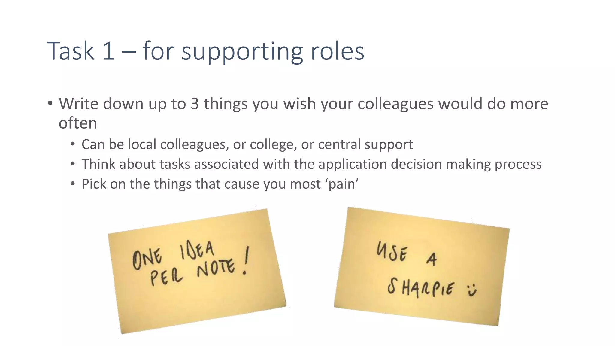 Task 1 – for supporting roles
• Write down up to 3 things you wish your colleagues would do more
often
• Can be local colleagues, or college, or central support
• Think about tasks associated with the application decision making process
• Pick on the things that cause you most ‘pain’
 