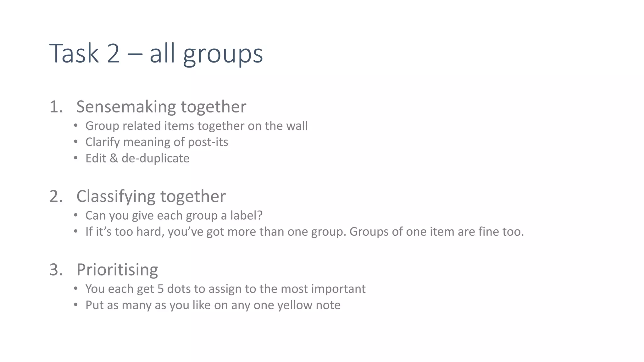 Task 2 – all groups
1. Sensemaking together
• Group related items together on the wall
• Clarify meaning of post-its
• Edit & de-duplicate
2. Classifying together
• Can you give each group a label?
• If it’s too hard, you’ve got more than one group. Groups of one item are fine too.
3. Prioritising
• You each get 5 dots to assign to the most important
• Put as many as you like on any one yellow note
 
