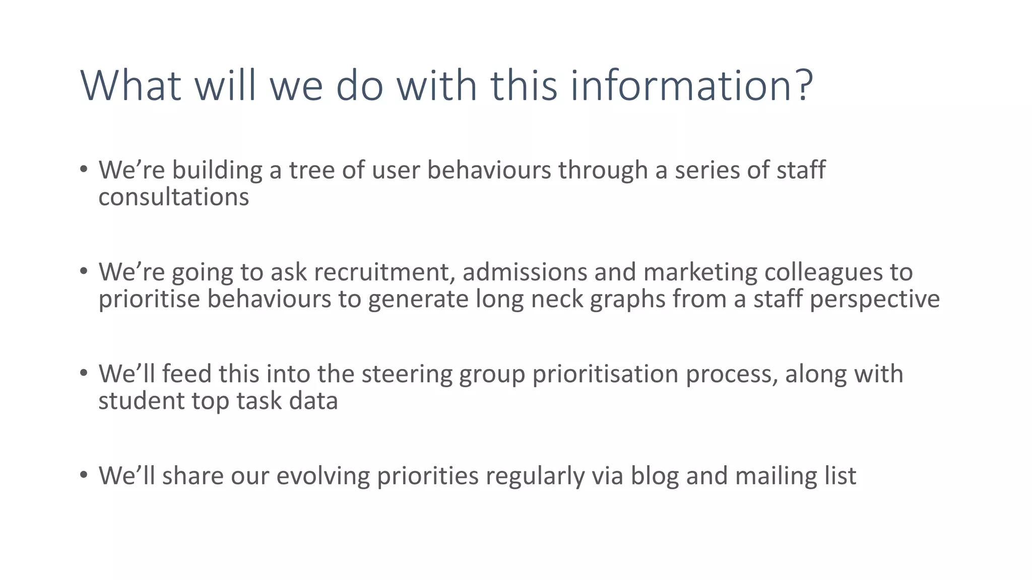 What will we do with this information?
• We’re building a tree of user behaviours through a series of staff
consultations
• We’re going to ask recruitment, admissions and marketing colleagues to
prioritise behaviours to generate long neck graphs from a staff perspective
• We’ll feed this into the steering group prioritisation process, along with
student top task data
• We’ll share our evolving priorities regularly via blog and mailing list
 