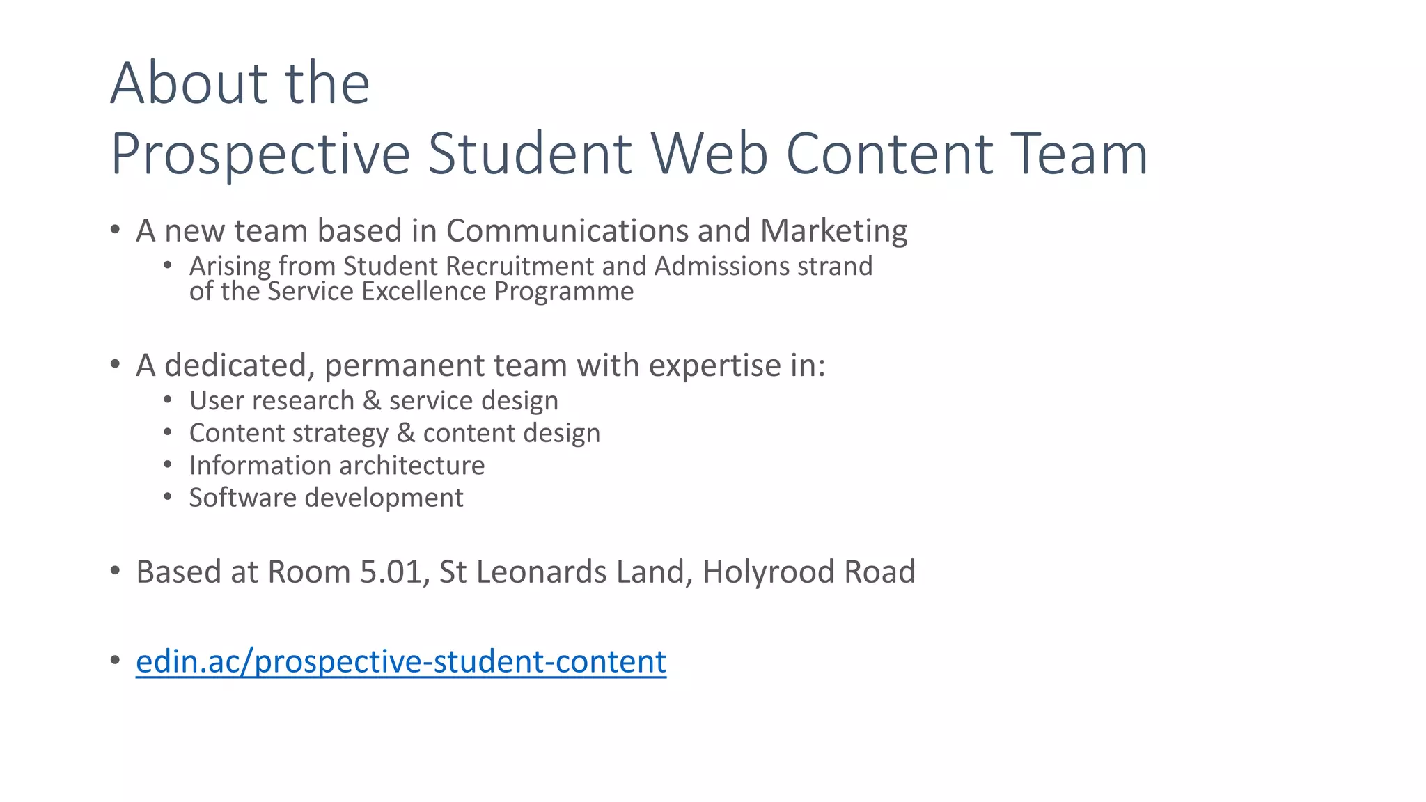 About the
Prospective Student Web Content Team
• A new team based in Communications and Marketing
• Arising from Student Recruitment and Admissions strand
of the Service Excellence Programme
• A dedicated, permanent team with expertise in:
• User research & service design
• Content strategy & content design
• Information architecture
• Software development
• Based at Room 5.01, St Leonards Land, Holyrood Road
• edin.ac/prospective-student-content
 