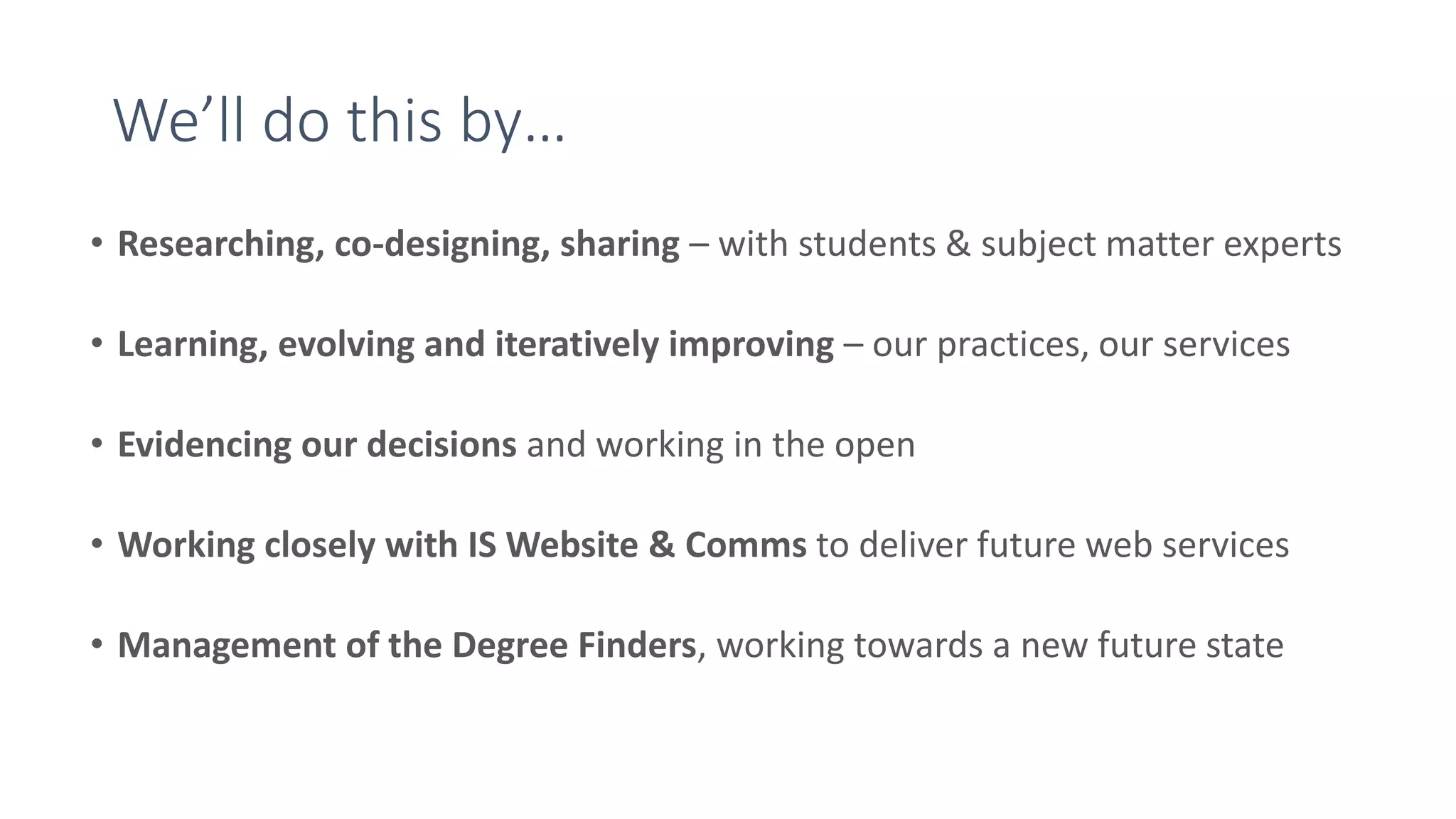 We’ll do this by…
• Researching, co-designing, sharing – with students & subject matter experts
• Learning, evolving and iteratively improving – our practices, our services
• Evidencing our decisions and working in the open
• Working closely with IS Website & Comms to deliver future web services
• Management of the Degree Finders, working towards a new future state
 