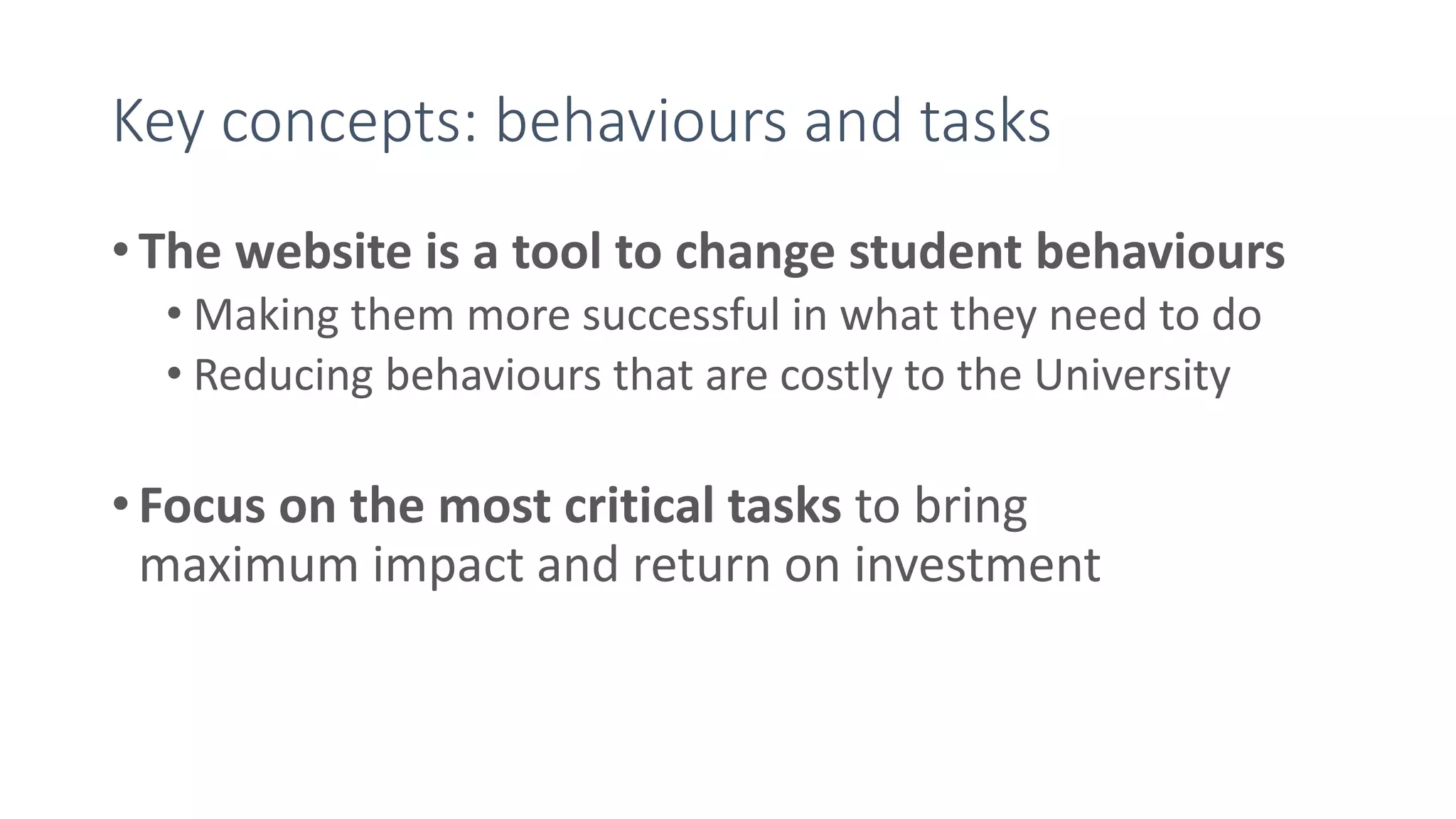 Key concepts: behaviours and tasks
• The website is a tool to change student behaviours
• Making them more successful in what they need to do
• Reducing behaviours that are costly to the University
• Focus on the most critical tasks to bring
maximum impact and return on investment
 
