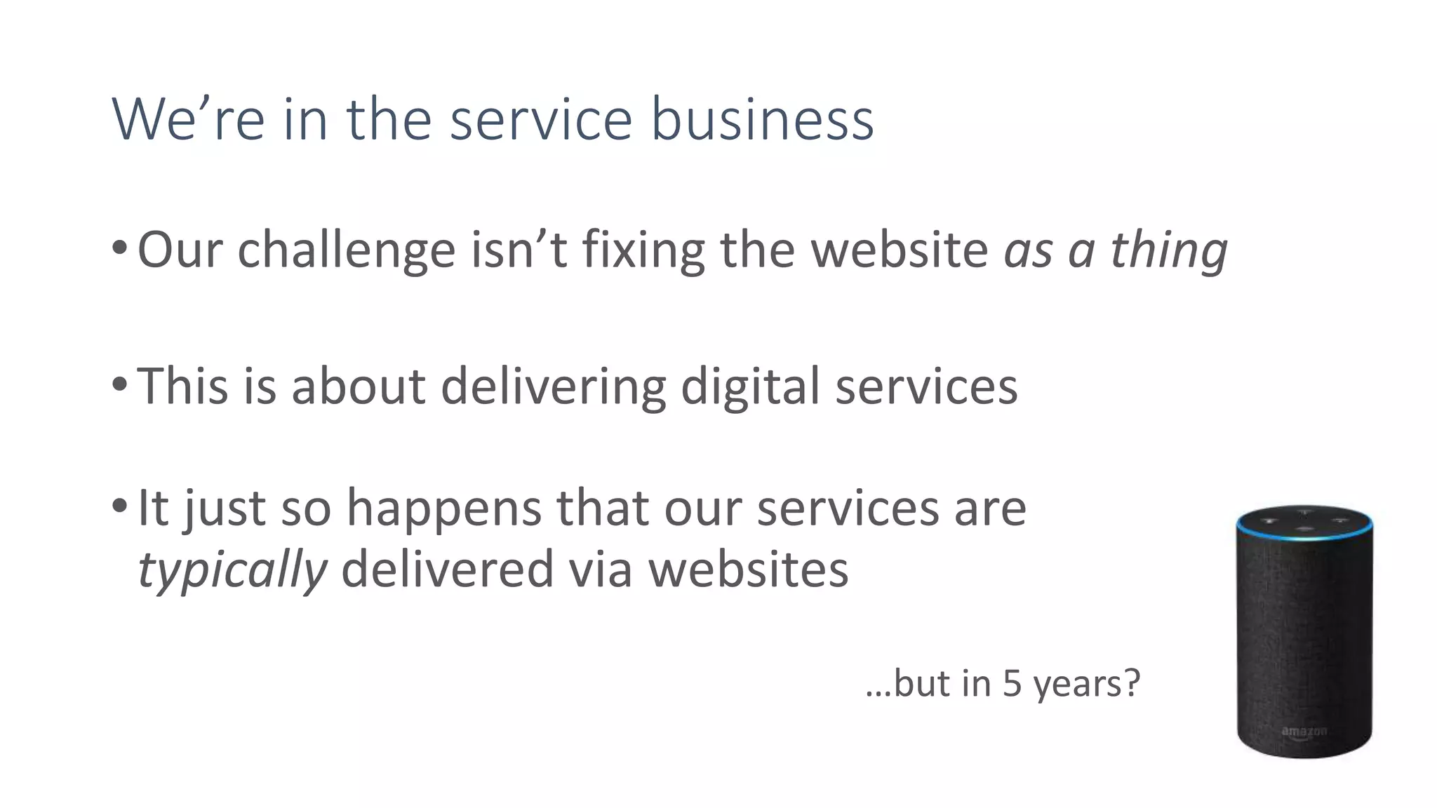 We’re in the service business
•Our challenge isn’t fixing the website as a thing
•This is about delivering digital services
•It just so happens that our services are
typically delivered via websites
…but in 5 years?
 