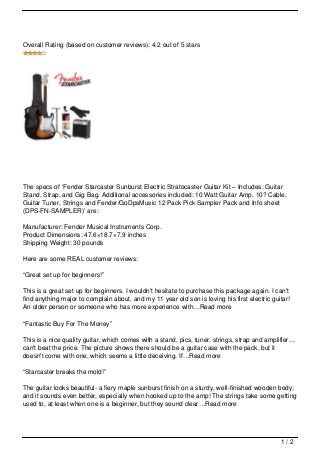Overall Rating (based on customer reviews): 4.2 out of 5 stars




The specs of ‘Fender Starcaster Sunburst Electric Stratocaster Guitar Kit – Includes: Guitar
Stand, Strap, and Gig Bag. Additional accessories included: 10 Watt Guitar Amp, 10? Cable,
Guitar Tuner, Strings and Fender/GoDpsMusic 12 Pack Pick Sampler Pack and Info sheet
(DPS-FN-SAMPLER)’ are:

Manufacturer: Fender Musical Instruments Corp.
Product Dimensions: 47.6×18.7×7.9 inches
Shipping Weight: 30 pounds

Here are some REAL customer reviews:

“Great set up for beginners!”

This is a great set up for beginners. I wouldn't hesitate to purchase this package again. I can't
find anything major to complain about, and my 11 year old son is loving his first electric guitar!
An older person or someone who has more experience with…Read more

“Fantastic Buy For The Money”

This is a nice quality guitar, which comes with a stand, pics, tuner, strings, strap and amplifier…
can't beat the price. The picture shows there should be a guitar case with the pack, but it
doesn't come with one, which seems a little deceiving. If…Read more

“Starcaster breaks the mold!”

The guitar looks beautiful- a fiery maple sunburst finish on a sturdy, well-finished wooden body;
and it sounds even better, especially when hooked up to the amp! The strings take some getting
used to, at least when one is a beginner, but they sound clear…Read more




                                                                                              1/2
 