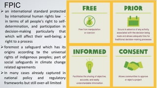 “
➢ an international standard protected
by international human rights law -
in terms of all people’s right to self-
determination, and participation in
decision-making particularly that
which will affect their well-being; a
right to a process
➢foremost a safeguard which has its
origins according to the universal
rights of indigenous peoples; part of
social safeguards in climate change
related agreements
➢In many cases already captured in
national policy and regulatory
frameworks but still over-all limited
FPIC
 