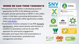 WHERE WE GAIN THESE TAKEAWAYS
•Perspectives from Oxfam in developing practical
approaches to FPIC in the Mekong countries
•A public-private partnership on REDD+ in the coffee
sector in Viet Nam, promoting deforestation-free
coffee and sustainable coffee agroforestry models,
titled Café-REDD+
•A plantation forestry company in Lao PDR, Burapha
Agroforestry, which works directly with farmers to
establish its plantations and has its own FPIC
approach for community engagement
•Examples and inputs from CSO presentations in
context of conservation, protected area
management and others
 