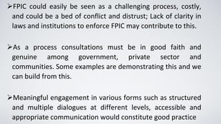▪
➢FPIC could easily be seen as a challenging process, costly,
and could be a bed of conflict and distrust; Lack of clarity in
laws and institutions to enforce FPIC may contribute to this.
➢As a process consultations must be in good faith and
genuine among government, private sector and
communities. Some examples are demonstrating this and we
can build from this.
➢Meaningful engagement in various forms such as structured
and multiple dialogues at different levels, accessible and
appropriate communication would constitute good practice
 