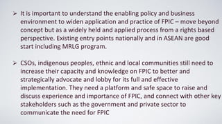 ➢ It is important to understand the enabling policy and business
environment to widen application and practice of FPIC – move beyond
concept but as a widely held and applied process from a rights based
perspective. Existing entry points nationally and in ASEAN are good
start including MRLG program.
➢ CSOs, indigenous peoples, ethnic and local communities still need to
increase their capacity and knowledge on FPIC to better and
strategically advocate and lobby for its full and effective
implementation. They need a platform and safe space to raise and
discuss experience and importance of FPIC, and connect with other key
stakeholders such as the government and private sector to
communicate the need for FPIC
 