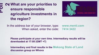 Please participate at your own time. Intermediary results will be
downloaded at 17:00 (GMT +7)
Intermediary and final results in the Mekong State of Land
discussion group on Whova
In the address bar of your browser, type:
When asked, enter the code:
www.menti.com
7414 3422
What are your priorities to
ensure responsible
agriculture investments in
the region?
Poll
2
 