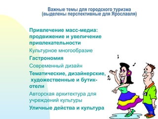 Важные темы для городского туризма
(выделены перспективные для Ярославля)
Привлечение масс-медиа:
продвижение и увеличение
привлекательности
Культурное многообразие
Гастрономия
Современный дизайн
Тематические, дизайнерские,
художественные и бутик-
отели
Авторская архитектура для
учреждений культуры
Уличные действа и культура
19
 