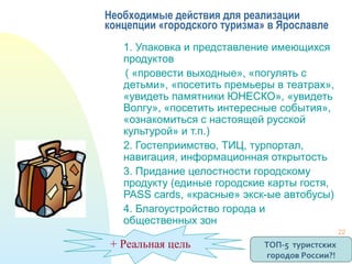 Необходимые действия для реализации
концепции «городского туризма» в Ярославле
1. Упаковка и представление имеющихся
продуктов
( «провести выходные», «погулять с
детьми», «посетить премьеры в театрах»,
«увидеть памятники ЮНЕСКО», «увидеть
Волгу», «посетить интересные события»,
«ознакомиться с настоящей русской
культурой» и т.п.)
2. Гостеприимство, ТИЦ, турпортал,
навигация, информационная открытость
3. Придание целостности городскому
продукту (единые городские карты гостя,
PASS cards, «красные» экск-ые автобусы)
4. Благоустройство города и
общественных зон
+ Реальная цель ТОП-5 туристских
городов России?!
22
 