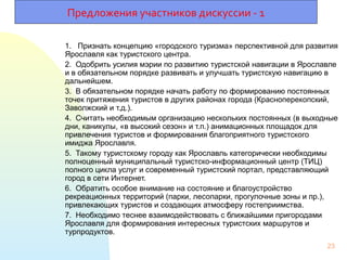 1. Признать концепцию «городского туризма» перспективной для развития
Ярославля как туристского центра.
2. Одобрить усилия мэрии по развитию туристской навигации в Ярославле
и в обязательном порядке развивать и улучшать туристскую навигацию в
дальнейшем.
3. В обязательном порядке начать работу по формированию постоянных
точек притяжения туристов в других районах города (Красноперекопский,
Заволжский и т.д.).
4. Считать необходимым организацию нескольких постоянных (в выходные
дни, каникулы, «в высокий сезон» и т.п.) анимационных площадок для
привлечения туристов и формирования благоприятного туристского
имиджа Ярославля.
5. Такому туристскому городу как Ярославль категорически необходимы
полноценный муниципальный туристско-информационный центр (ТИЦ)
полного цикла услуг и современный туристский портал, представляющий
город в сети Интернет.
6. Обратить особое внимание на состояние и благоустройство
рекреационных территорий (парки, лесопарки, прогулочные зоны и пр.),
привлекающих туристов и создающих атмосферу гостеприимства.
7. Необходимо теснее взаимодействовать с ближайшими пригородами
Ярославля для формирования интересных туристских маршрутов и
турпродуктов.
23
Предложения участников дискуссии - 1
 