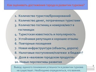 Как оценивать достижения города в развитии туризма?
1. Количество туристов/бронирований
2. Количество денег, потраченных туристами
3. Количество гостиниц и номеров/мест в
гостиницах
4. Туристская известность и популярность
5. Устойчивая репутация и хорошие отзывы
6. Повторные посещения
7. Новая инфраструктура (объекты, дороги)
8. Налоговые поступления/платежи в бюджет?
9. Доля в «валовом городском продукте»
10. Новые перспективы развития
Вывод: единого понимания успешности в развитии туризма
не существует. Необходимо определиться, что важнее.
3
 