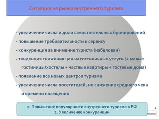 Ситуация на рынке внутреннего туризма
- увеличение числа и доли самостоятельных бронирований
- повышение требовательности к сервису
- конкуренция за внимание туриста (избалован)
- тенденция снижения цен на гостиничные услуги (+ малые
гостиницы/хостелы + частные квартиры + гостевые дома)
- появление все новых центров туризма
- увеличение числа посетителей, но снижение среднего чека
и времени посещения
1. Повышение популярности внутреннего туризма в РФ
2. Увеличение конкуренции
4
 